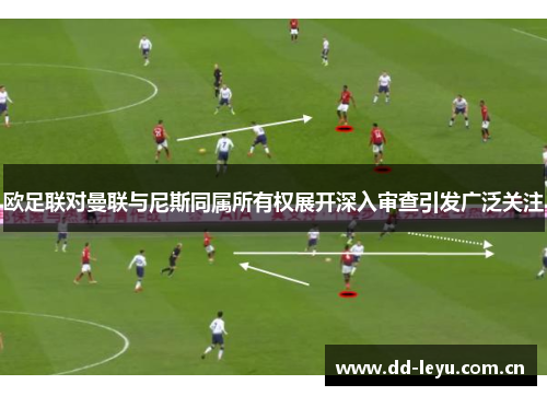 欧足联对曼联与尼斯同属所有权展开深入审查引发广泛关注